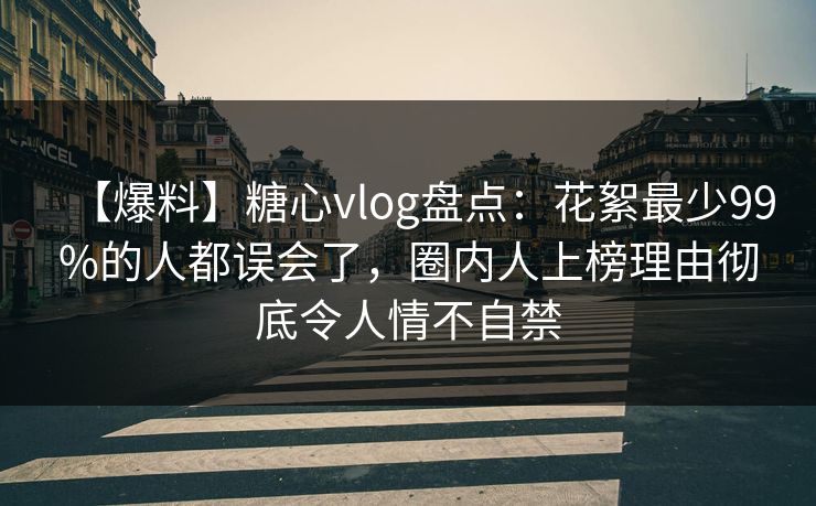 【爆料】糖心vlog盘点：花絮最少99%的人都误会了，圈内人上榜理由彻底令人情不自禁