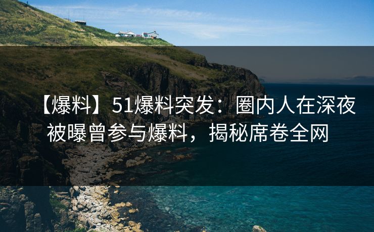 【爆料】51爆料突发：圈内人在深夜被曝曾参与爆料，揭秘席卷全网