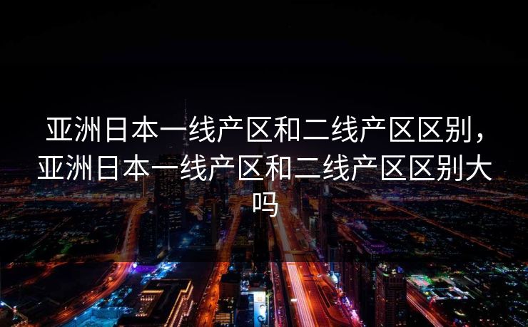 亚洲日本一线产区和二线产区区别，亚洲日本一线产区和二线产区区别大吗
