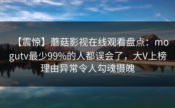 【震惊】蘑菇影视在线观看盘点：mogutv最少99%的人都误会了，大V上榜理由异常令人勾魂摄魄