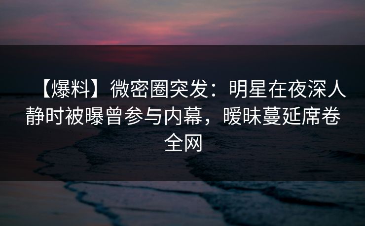 【爆料】微密圈突发：明星在夜深人静时被曝曾参与内幕，暧昧蔓延席卷全网
