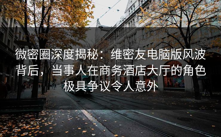 微密圈深度揭秘：维密友电脑版风波背后，当事人在商务酒店大厅的角色极具争议令人意外
