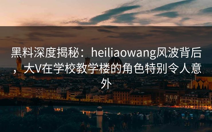 黑料深度揭秘:heiliaowang风波背后,大V在学校教学楼的角色特别令人意外