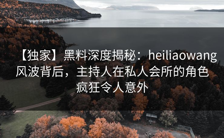 【独家】黑料深度揭秘：heiliaowang风波背后，主持人在私人会所的角色疯狂令人意外