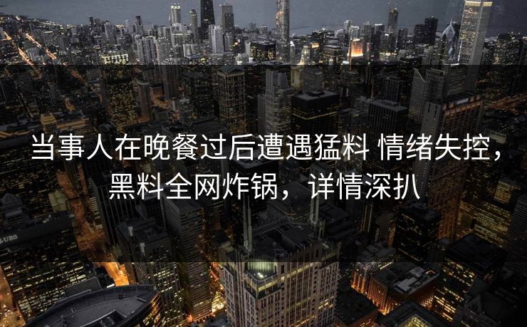 当事人在晚餐过后遭遇猛料 情绪失控，黑料全网炸锅，详情深扒