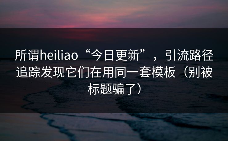 所谓heiliao“今日更新”，引流路径追踪发现它们在用同一套模板（别被标题骗了）