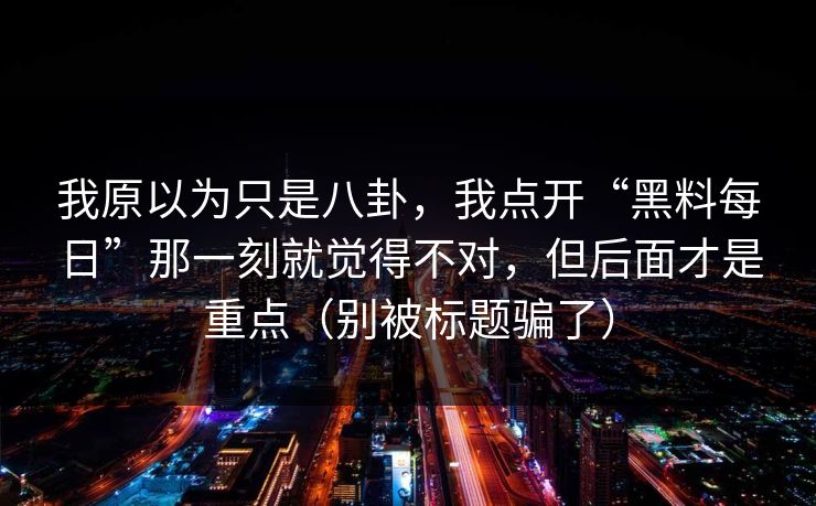 我原以为只是八卦，我点开“黑料每日”那一刻就觉得不对，但后面才是重点（别被标题骗了）