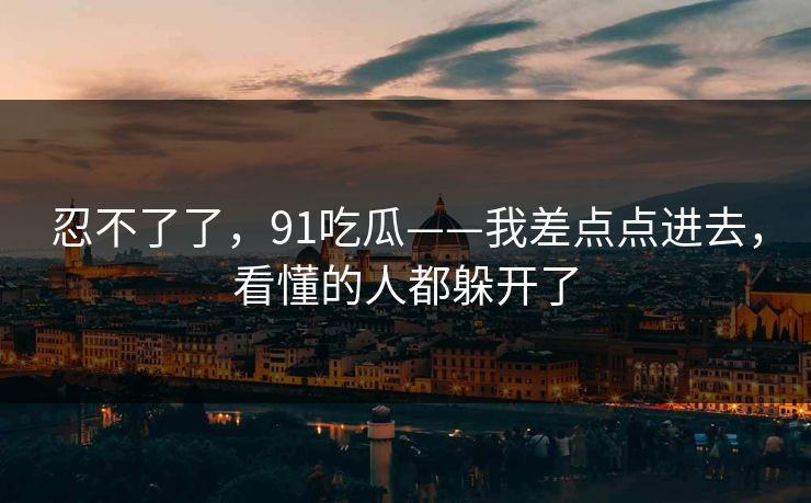 忍不了了，91吃瓜——我差点点进去，看懂的人都躲开了