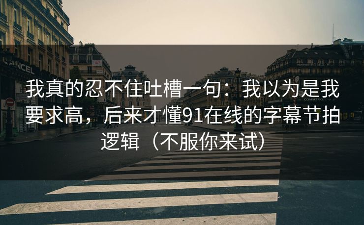 我真的忍不住吐槽一句：我以为是我要求高，后来才懂91在线的字幕节拍逻辑（不服你来试）