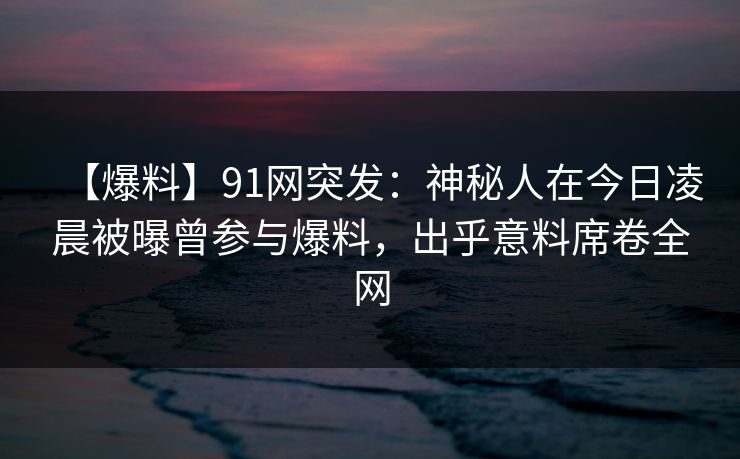 【爆料】91网突发：神秘人在今日凌晨被曝曾参与爆料，出乎意料席卷全网