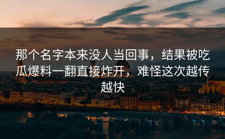 那个名字本来没人当回事，结果被吃瓜爆料一翻直接炸开，难怪这次越传越快